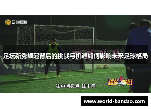 足坛新秀崛起背后的挑战与机遇如何影响未来足球格局