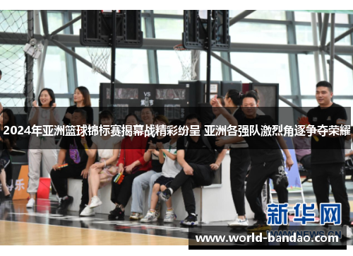 2024年亚洲篮球锦标赛揭幕战精彩纷呈 亚洲各强队激烈角逐争夺荣耀