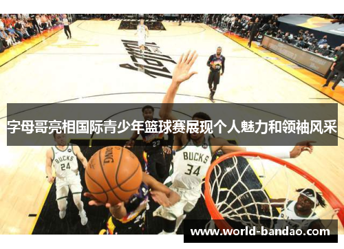 字母哥亮相国际青少年篮球赛展现个人魅力和领袖风采