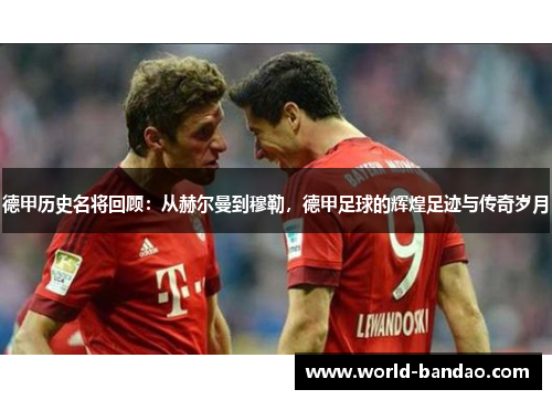 德甲历史名将回顾：从赫尔曼到穆勒，德甲足球的辉煌足迹与传奇岁月