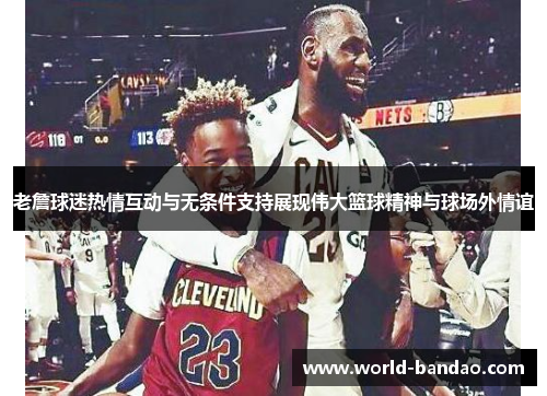 老詹球迷热情互动与无条件支持展现伟大篮球精神与球场外情谊