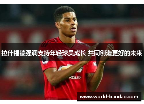 拉什福德强调支持年轻球员成长 共同创造更好的未来