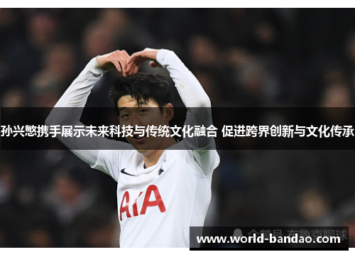 孙兴慜携手展示未来科技与传统文化融合 促进跨界创新与文化传承