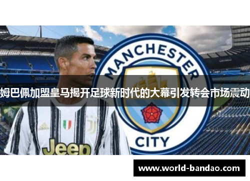 姆巴佩加盟皇马揭开足球新时代的大幕引发转会市场震动