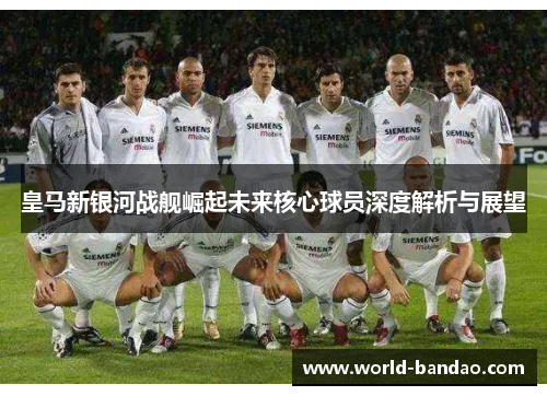 皇马新银河战舰崛起未来核心球员深度解析与展望 皇马新银河战舰崛起未来核心球员深度解析与展望
