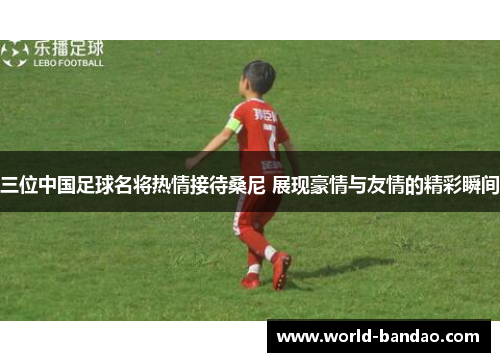 三位中国足球名将热情接待桑尼 展现豪情与友情的精彩瞬间