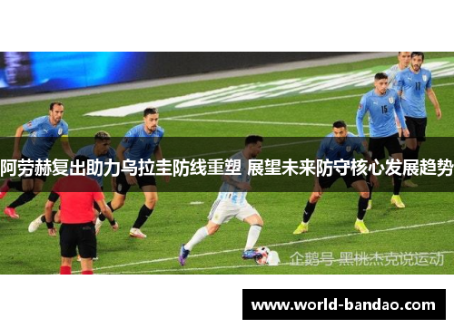 阿劳赫复出助力乌拉圭防线重塑 展望未来防守核心发展趋势