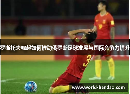 罗斯托夫崛起如何推动俄罗斯足球发展与国际竞争力提升