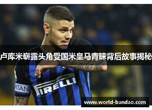 卢库米崭露头角受国米皇马青睐背后故事揭秘
