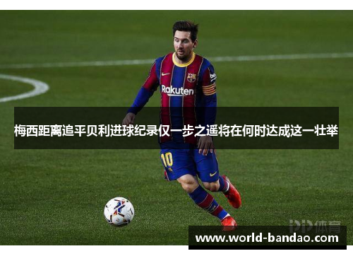梅西距离追平贝利进球纪录仅一步之遥将在何时达成这一壮举