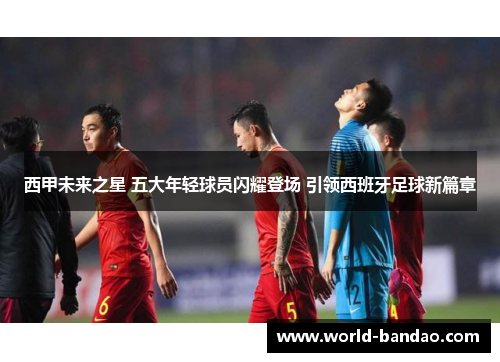 西甲未来之星 五大年轻球员闪耀登场 引领西班牙足球新篇章 西甲未来之星 五大年轻球员闪耀登场 引领西班牙足球新篇章