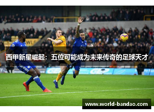 西甲新星崛起：五位可能成为未来传奇的足球天才