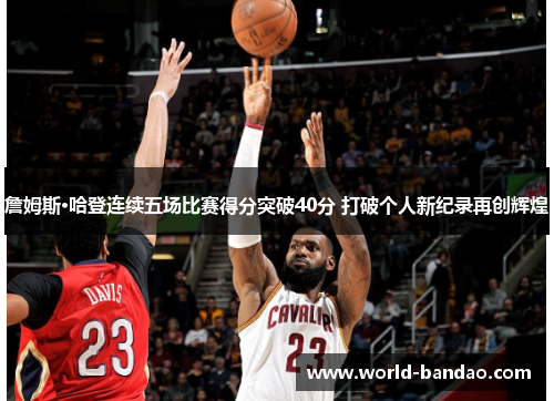詹姆斯·哈登连续五场比赛得分突破40分 打破个人新纪录再创辉煌 詹姆斯·哈登连续五场比赛得分突破40分 打破个人新纪录再创辉煌